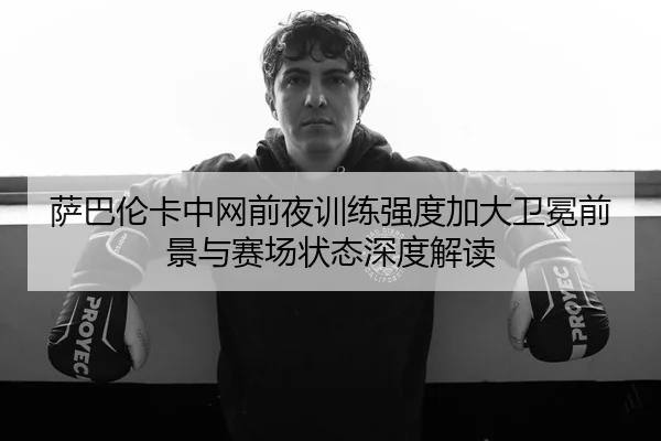 萨巴伦卡中网前夜训练强度加大卫冕前景与赛场状态深度解读